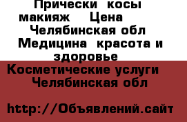 Прически, косы, макияж! › Цена ­ 500 - Челябинская обл. Медицина, красота и здоровье » Косметические услуги   . Челябинская обл.